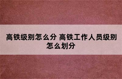 高铁级别怎么分 高铁工作人员级别怎么划分